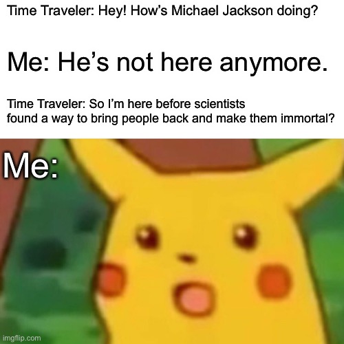 Surprised Pikachu Meme | Time Traveler: Hey! How’s Michael Jackson doing? Me: He’s not here anymore. Time Traveler: So I’m here before scientists found a way to bring people back and make them immortal? Me: | image tagged in memes,surprised pikachu | made w/ Imgflip meme maker