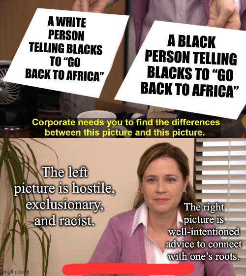 When the identity of the speaker makes a big difference in meaning. | A BLACK PERSON TELLING BLACKS TO “GO BACK TO AFRICA”; A WHITE PERSON TELLING BLACKS TO “GO BACK TO AFRICA”; The left picture is hostile, exclusionary, and racist. The right picture is well-intentioned advice to connect with one’s roots. | image tagged in they are the same picture,racism,africa,african,racist,bigotry | made w/ Imgflip meme maker