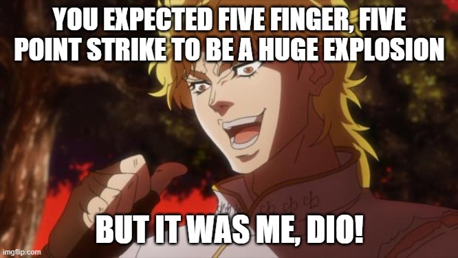 But it was me Dio | YOU EXPECTED FIVE FINGER, FIVE POINT STRIKE TO BE A HUGE EXPLOSION; BUT IT WAS ME, DIO! | image tagged in but it was me dio,killsixbilliondemons | made w/ Imgflip meme maker