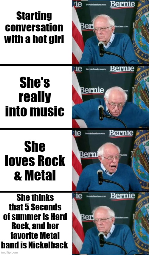 Metal Bernie |  Starting conversation with a hot girl; She's really into music; She loves Rock & Metal; She thinks that 5 Seconds of summer is Hard Rock, and her favorite Metal band is Nickelback | image tagged in bernie sanders reaction,nickelback,memes,funny,metal,rock and roll | made w/ Imgflip meme maker