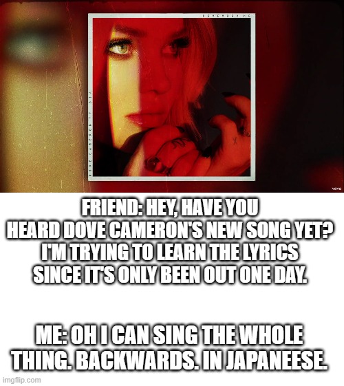 FRIEND: HEY, HAVE YOU HEARD DOVE CAMERON'S NEW SONG YET? I'M TRYING TO LEARN THE LYRICS SINCE IT'S ONLY BEEN OUT ONE DAY. ME: OH I CAN SING THE WHOLE THING. BACKWARDS. IN JAPANEESE. | image tagged in dove cameron remember me | made w/ Imgflip meme maker