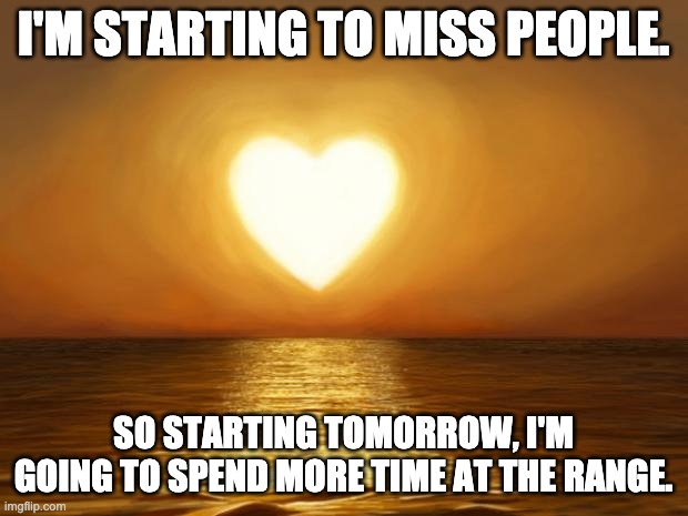 Love | I'M STARTING TO MISS PEOPLE. SO STARTING TOMORROW, I'M GOING TO SPEND MORE TIME AT THE RANGE. | image tagged in love | made w/ Imgflip meme maker
