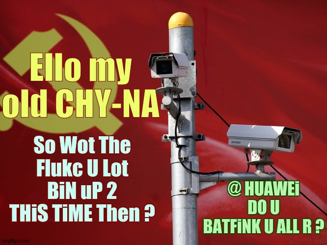 Ello my old CHY-NA; So Wot The Flukc U Lot BiN uP 2 THiS TiME Then ? @ HUAWEi DO U BATFiNK U ALL R ? | image tagged in china,politicians,uk,usa,x x everywhere,space force | made w/ Imgflip meme maker