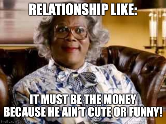 Madea | RELATIONSHIP LIKE:; IT MUST BE THE MONEY BECAUSE HE AIN’T CUTE OR FUNNY! | image tagged in madea | made w/ Imgflip meme maker