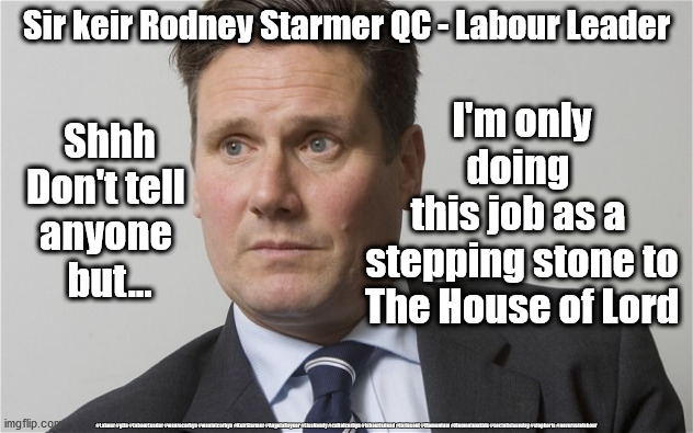 Your new Labour Leader | Sir keir Rodney Starmer QC - Labour Leader; I'm only doing 
this job as a 
stepping stone to The House of Lord; Shhh
Don't tell 
anyone 
but... #Labour #gtto #LabourLeader #wearecorbyn #weaintcorbyn #KeirStarmer #AngelaRayner #LisaNandy #cultofcorbyn #labourisdead #toriesout #Momentum #Momentumkids #socialistsunday #stopboris #nevervotelabour | image tagged in sir keir starmer,labourisdead,cultofcorbyn,momentum students,labour leader,nevervotelabour | made w/ Imgflip meme maker