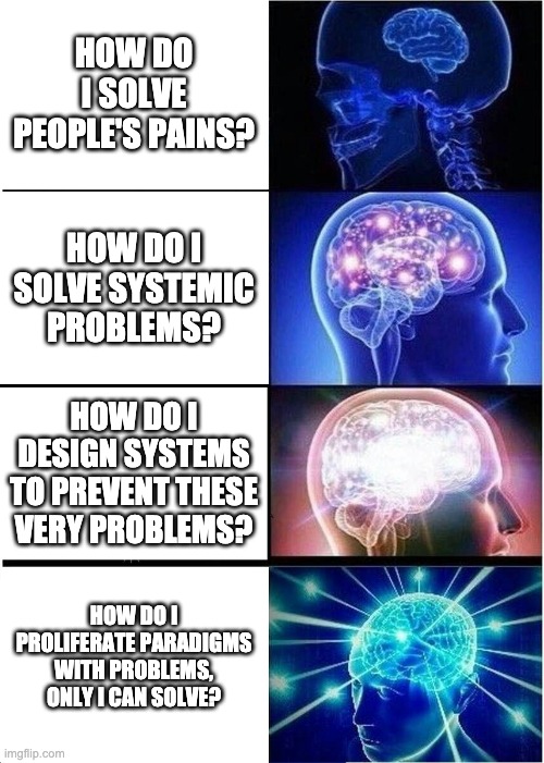 Expanding Brain | HOW DO I SOLVE PEOPLE'S PAINS? HOW DO I SOLVE SYSTEMIC PROBLEMS? HOW DO I DESIGN SYSTEMS TO PREVENT THESE VERY PROBLEMS? HOW DO I PROLIFERATE PARADIGMS WITH PROBLEMS, ONLY I CAN SOLVE? | image tagged in memes,expanding brain | made w/ Imgflip meme maker
