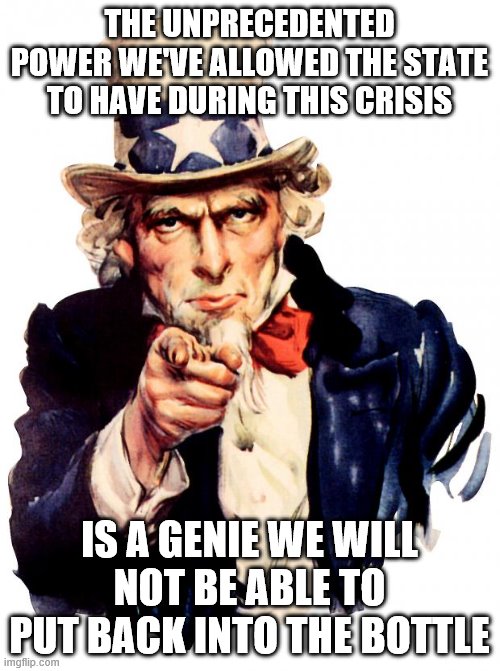 Uncle Sam Meme | THE UNPRECEDENTED POWER WE'VE ALLOWED THE STATE TO HAVE DURING THIS CRISIS; IS A GENIE WE WILL NOT BE ABLE TO PUT BACK INTO THE BOTTLE | image tagged in memes,uncle sam | made w/ Imgflip meme maker
