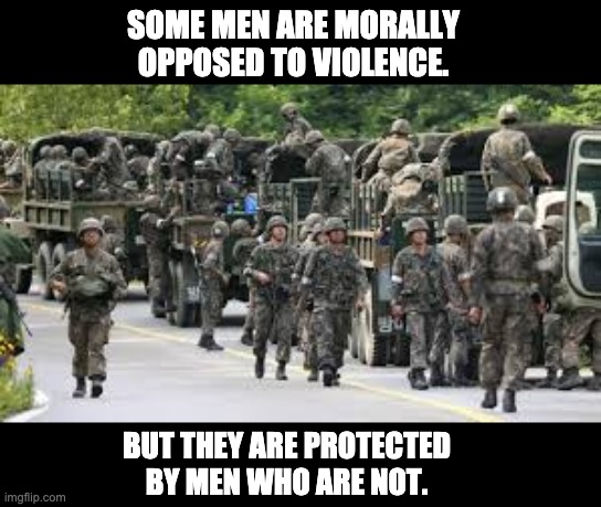 soldiers | SOME MEN ARE MORALLY OPPOSED TO VIOLENCE. BUT THEY ARE PROTECTED BY MEN WHO ARE NOT. | image tagged in soldiers | made w/ Imgflip meme maker
