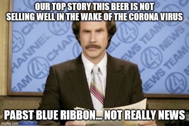Ron Burgundy | OUR TOP STORY THIS BEER IS NOT SELLING WELL IN THE WAKE OF THE CORONA VIRUS; PABST BLUE RIBBON... NOT REALLY NEWS | image tagged in memes,ron burgundy | made w/ Imgflip meme maker