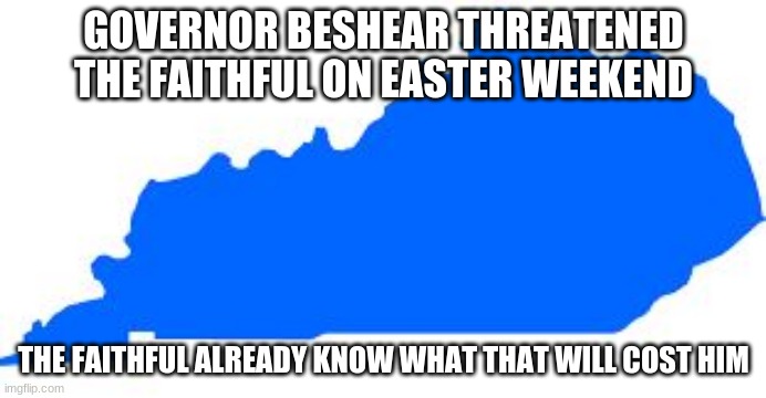 Has anyone told him the Easter story? | GOVERNOR BESHEAR THREATENED THE FAITHFUL ON EASTER WEEKEND; THE FAITHFUL ALREADY KNOW WHAT THAT WILL COST HIM | image tagged in kentucky,faith,happy easter,you lose beshear,the faithful know how this ends,even a person holding an office can be low class | made w/ Imgflip meme maker