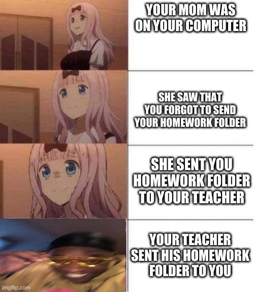 Rising panic | YOUR MOM WAS ON YOUR COMPUTER; SHE SAW THAT YOU FORGOT TO SEND YOUR HOMEWORK FOLDER; SHE SENT YOU HOMEWORK FOLDER TO YOUR TEACHER; YOUR TEACHER SENT HIS HOMEWORK FOLDER TO YOU | image tagged in rising panic | made w/ Imgflip meme maker