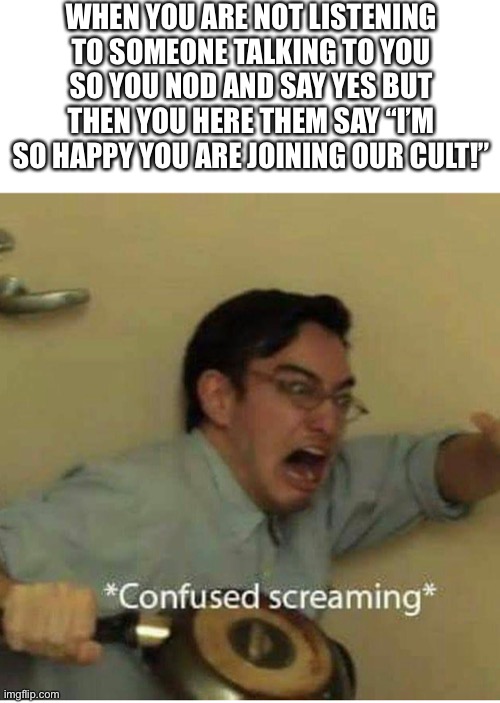 confused screaming | WHEN YOU ARE NOT LISTENING TO SOMEONE TALKING TO YOU SO YOU NOD AND SAY YES BUT THEN YOU HERE THEM SAY “I’M SO HAPPY YOU ARE JOINING OUR CULT!” | image tagged in confused screaming,memes,cult | made w/ Imgflip meme maker