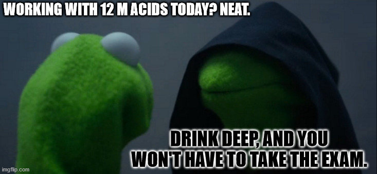 Evil Kermit Meme | WORKING WITH 12 M ACIDS TODAY? NEAT. DRINK DEEP, AND YOU WON'T HAVE TO TAKE THE EXAM. | image tagged in memes,evil kermit,science,chemistry,lab,organic chemistry | made w/ Imgflip meme maker