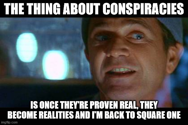 Mr. Gibson Drives A Cab | THE THING ABOUT CONSPIRACIES; IS ONCE THEY'RE PROVEN REAL, THEY BECOME REALITIES AND I'M BACK TO SQUARE ONE | image tagged in mel gibson,conspiracy theory | made w/ Imgflip meme maker