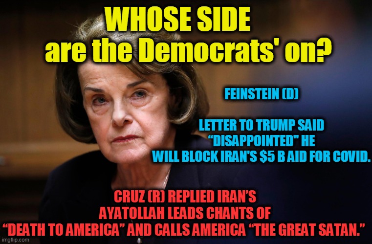 NOT on 'OUR' Side!! | WHOSE SIDE     are the Democrats' on? FEINSTEIN (D)             
LETTER TO TRUMP SAID “DISAPPOINTED" HE WILL BLOCK IRAN'S $5 B AID FOR COVID. CRUZ (R) REPLIED IRAN’S AYATOLLAH LEADS CHANTS OF “DEATH TO AMERICA” AND CALLS AMERICA “THE GREAT SATAN.” | image tagged in politics,political meme,democrats,stupid liberals,liberal hypocrisy,liberal vs conservative | made w/ Imgflip meme maker
