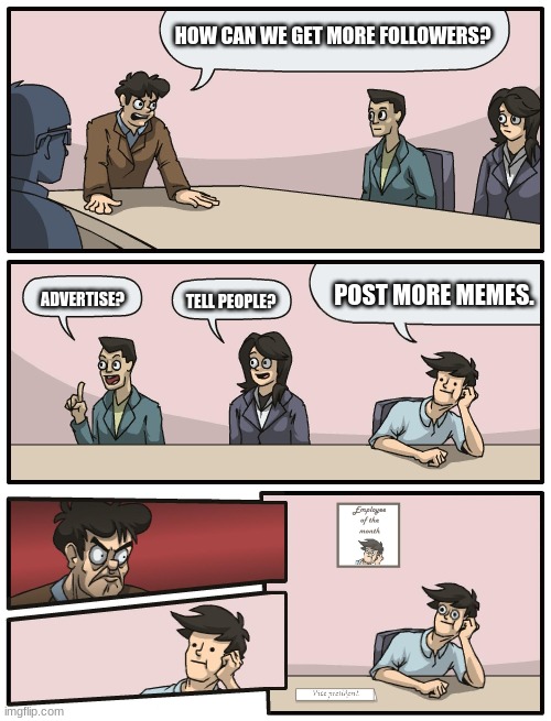 Boardroom Meeting Unexpected Ending | HOW CAN WE GET MORE FOLLOWERS? POST MORE MEMES. ADVERTISE? TELL PEOPLE? | image tagged in boardroom meeting unexpected ending | made w/ Imgflip meme maker