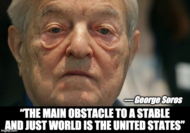 “The main obstacle to a stable and just world is the United States” | — George Soros; “THE MAIN OBSTACLE TO A STABLE AND JUST WORLD IS THE UNITED STATES” | image tagged in george soros,nwo police state | made w/ Imgflip meme maker