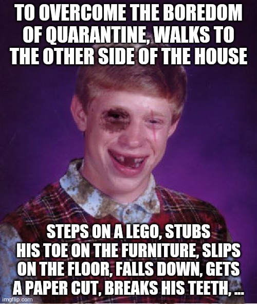 Beat-up Bad Luck Brian | TO OVERCOME THE BOREDOM OF QUARANTINE, WALKS TO THE OTHER SIDE OF THE HOUSE; STEPS ON A LEGO, STUBS HIS TOE ON THE FURNITURE, SLIPS ON THE FLOOR, FALLS DOWN, GETS A PAPER CUT, BREAKS HIS TEETH, ... | image tagged in bad luck brian | made w/ Imgflip meme maker