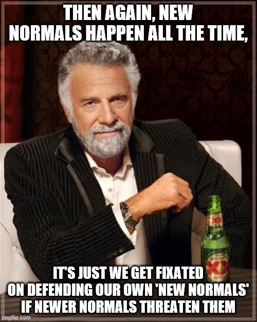 The Most Interesting Man In The World Meme | THEN AGAIN, NEW NORMALS HAPPEN ALL THE TIME, IT'S JUST WE GET FIXATED ON DEFENDING OUR OWN 'NEW NORMALS' IF NEWER NORMALS THREATEN THEM | image tagged in memes,the most interesting man in the world | made w/ Imgflip meme maker