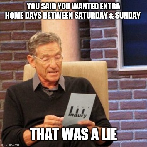 Maury Lie Detector Meme | YOU SAID YOU WANTED EXTRA HOME DAYS BETWEEN SATURDAY & SUNDAY; THAT WAS A LIE | image tagged in memes,maury lie detector | made w/ Imgflip meme maker