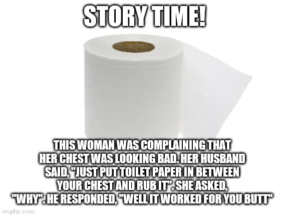 Funny ish story | STORY TIME! THIS WOMAN WAS COMPLAINING THAT HER CHEST WAS LOOKING BAD. HER HUSBAND SAID, "JUST PUT TOILET PAPER IN BETWEEN YOUR CHEST AND RUB IT". SHE ASKED, "WHY". HE RESPONDED, "WELL IT WORKED FOR YOU BUTT" | image tagged in hehehe | made w/ Imgflip meme maker