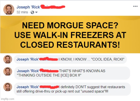 It's actually NOT just a joke. | NEED MORGUE SPACE? USE WALK-IN FREEZERS AT CLOSED RESTAURANTS! I KNOW, I KNOW ... "COOL IDEA, RICK!" THAT'S WHAT'S KNOWN AS "THINKING OUTSIDE THE [ICE] BOX !!" I definitely DON'T suggest that restaurants still offering drive-thrue or pick-up rent out "unused space"!!! | image tagged in coronavirus,rick75230,covid-19,dark humor | made w/ Imgflip meme maker