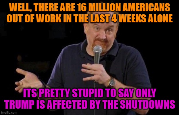 Louis ck but maybe | WELL, THERE ARE 16 MILLION AMERICANS OUT OF WORK IN THE LAST 4 WEEKS ALONE ITS PRETTY STUPID TO SAY ONLY TRUMP IS AFFECTED BY THE SHUTDOWNS | image tagged in louis ck but maybe | made w/ Imgflip meme maker