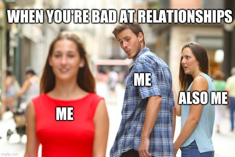 Me, Me, And Also Me: The Love Triangle | WHEN YOU'RE BAD AT RELATIONSHIPS; ME; ALSO ME; ME | image tagged in memes,distracted boyfriend,single life,sad truth,funny memes,truth hurts | made w/ Imgflip meme maker