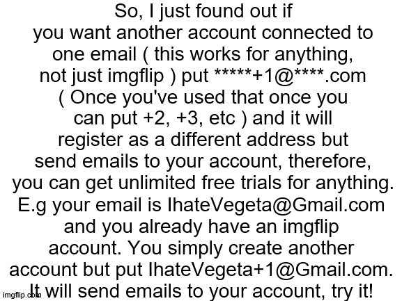 Blank White Template | So, I just found out if you want another account connected to one email ( this works for anything, not just imgflip ) put *****+1@****.com ( Once you've used that once you can put +2, +3, etc ) and it will register as a different address but send emails to your account, therefore, you can get unlimited free trials for anything. E.g your email is IhateVegeta@Gmail.com and you already have an imgflip account. You simply create another account but put IhateVegeta+1@Gmail.com. It will send emails to your account, try it! | image tagged in blank white template | made w/ Imgflip meme maker