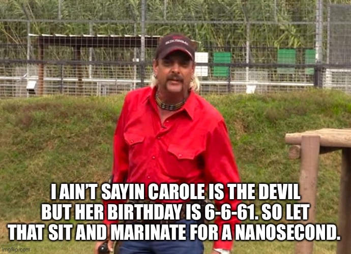 Joe Exotic | I AIN’T SAYIN CAROLE IS THE DEVIL BUT HER BIRTHDAY IS 6-6-61. SO LET THAT SIT AND MARINATE FOR A NANOSECOND. | image tagged in joe exotic | made w/ Imgflip meme maker