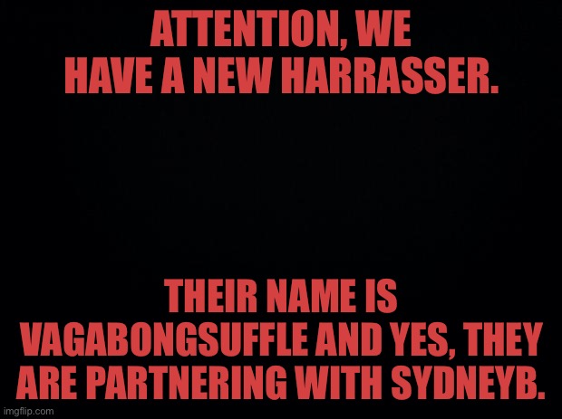 Black background | ATTENTION, WE HAVE A NEW HARRASSER. THEIR NAME IS VAGABONGSUFFLE AND YES, THEY ARE PARTNERING WITH SYDNEYB. | image tagged in black background | made w/ Imgflip meme maker
