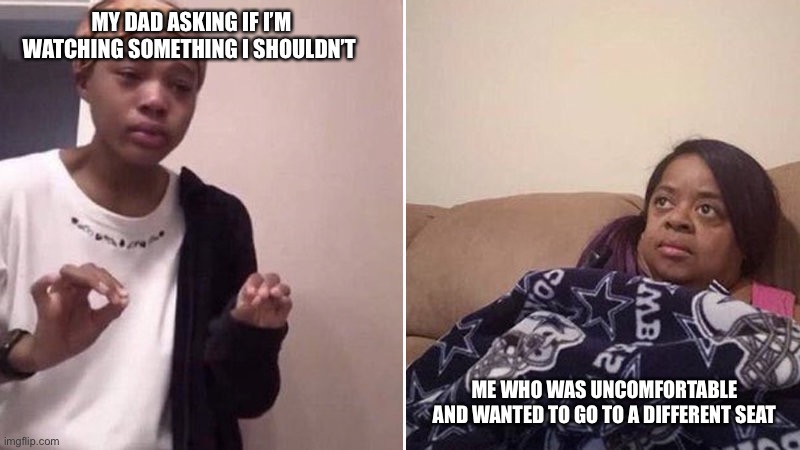 Me explaining to my mom | MY DAD ASKING IF I’M WATCHING SOMETHING I SHOULDN’T; ME WHO WAS UNCOMFORTABLE AND WANTED TO GO TO A DIFFERENT SEAT | image tagged in me explaining to my mom | made w/ Imgflip meme maker