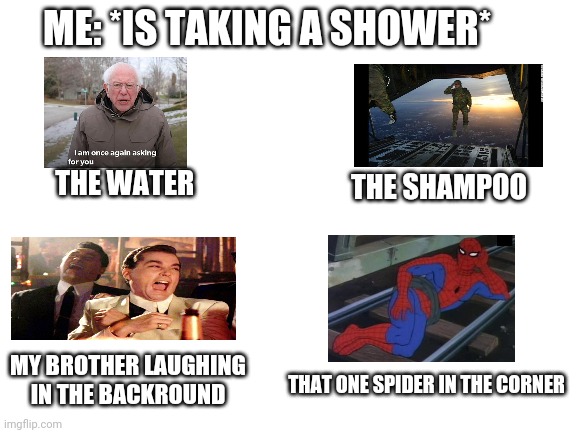 Blank White Template | ME: *IS TAKING A SHOWER*; THE WATER; THE SHAMPOO; MY BROTHER LAUGHING IN THE BACKROUND; THAT ONE SPIDER IN THE CORNER | image tagged in blank white template | made w/ Imgflip meme maker