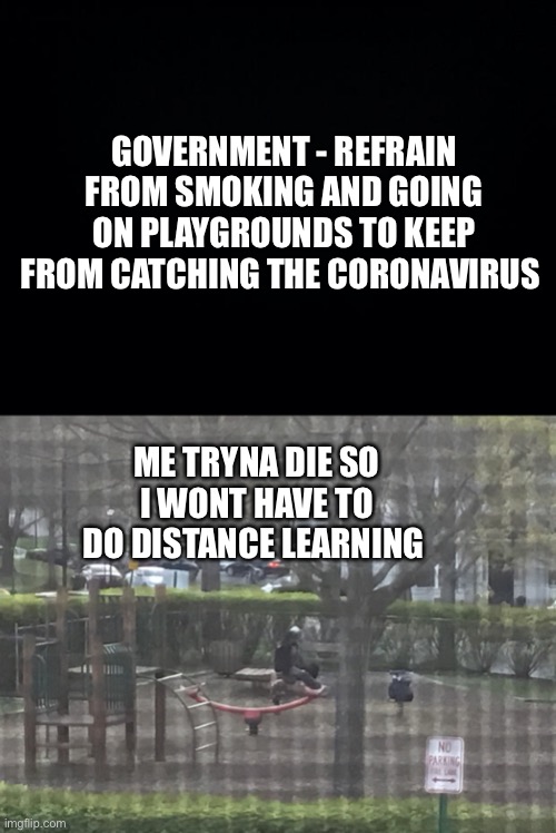 Bruh I hate distance learning | GOVERNMENT - REFRAIN FROM SMOKING AND GOING ON PLAYGROUNDS TO KEEP FROM CATCHING THE CORONAVIRUS; ME TRYNA DIE SO I WONT HAVE TO DO DISTANCE LEARNING | image tagged in black background,coronavirus | made w/ Imgflip meme maker