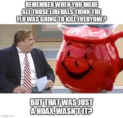 Chris Farley interviews the Kool Aid Man | REMEMBER WHEN YOU MADE
ALL THOSE LIBERALS THINK THE
FLU WAS GOING TO KILL EVERYONE? BUT THAT WAS JUST
A HOAX, WASN'T IT? | image tagged in chris farley,kool aid man | made w/ Imgflip meme maker
