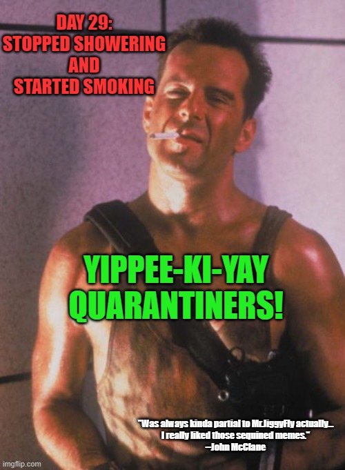 Die hard | DAY 29:
STOPPED SHOWERING
AND
STARTED SMOKING; YIPPEE-KI-YAY QUARANTINERS! "Was always kinda partial to Mr.JiggyFly actually...
I really liked those sequined memes."
--John McClane | image tagged in die hard,quarantine,coronavirus,covid-19,hand sanitizer,toilet paper | made w/ Imgflip meme maker