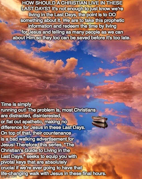 HOW SHOULD A CHRISTIAN LIVE IN THESE LAST DAYS? It’s not enough to just know we’re living in the Last Days, the point is to DO something about it. We are to take this prophetic information and redeem the time by living for Jesus and telling as many people as we can about Him so they too can be saved before it’s too late. Time is simply running out! The problem is, most Christians are distracted, disinterested, or flat out apathetic, making no difference for Jesus in these Last Days. On top of that, their countenance is a bad walking advertisement for Jesus! Therefore, this series, "The Christian’s Guide to Living in the Last Days," seeks to equip you with pivotal keys that are absolutely crucial if we’re ever going to have that life-changing walk with Jesus in these final hours. | image tagged in christian,end times,bible,god,jesus,life | made w/ Imgflip meme maker