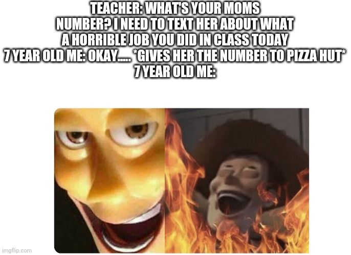 Satanic Woody | TEACHER: WHAT'S YOUR MOMS NUMBER? I NEED TO TEXT HER ABOUT WHAT A HORRIBLE JOB YOU DID IN CLASS TODAY
7 YEAR OLD ME: OKAY..... *GIVES HER THE NUMBER TO PIZZA HUT*
7 YEAR OLD ME: | image tagged in satanic woody | made w/ Imgflip meme maker