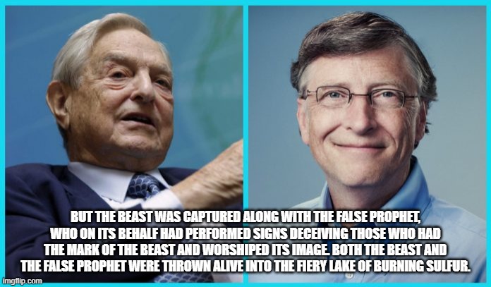 Bill gates and George soros | BUT THE BEAST WAS CAPTURED ALONG WITH THE FALSE PROPHET, WHO ON ITS BEHALF HAD PERFORMED SIGNS DECEIVING THOSE WHO HAD THE MARK OF THE BEAST AND WORSHIPED ITS IMAGE. BOTH THE BEAST AND THE FALSE PROPHET WERE THROWN ALIVE INTO THE FIERY LAKE OF BURNING SULFUR. | image tagged in bill gates,george soros | made w/ Imgflip meme maker