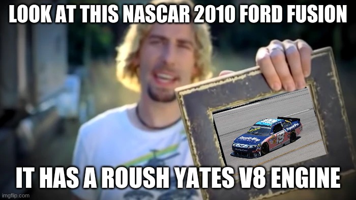 NICKELBACK PHOTOGRAPH | LOOK AT THIS NASCAR 2010 FORD FUSION; IT HAS A ROUSH YATES V8 ENGINE | image tagged in nickelback photograph | made w/ Imgflip meme maker