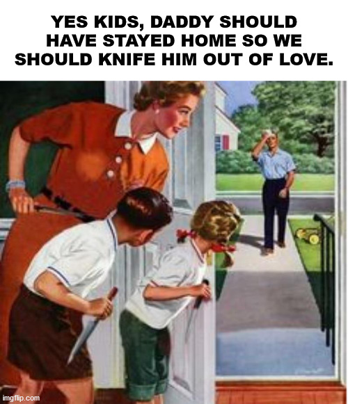 knife gender roles | YES KIDS, DADDY SHOULD HAVE STAYED HOME SO WE SHOULD KNIFE HIM OUT OF LOVE. | image tagged in knife gender roles | made w/ Imgflip meme maker