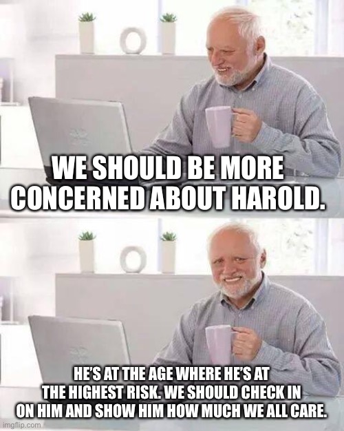 Hide the pain Harold | WE SHOULD BE MORE CONCERNED ABOUT HAROLD. HE’S AT THE AGE WHERE HE’S AT THE HIGHEST RISK. WE SHOULD CHECK IN ON HIM AND SHOW HIM HOW MUCH WE ALL CARE. | image tagged in memes,hide the pain harold,funny | made w/ Imgflip meme maker