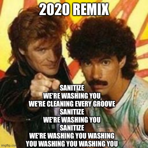 2020 Remix | 2020 REMIX; SANITIZE
WE'RE WASHING YOU
WE'RE CLEANING EVERY GROOVE
SANITIZE
WE'RE WASHING YOU
SANITIZE
WE'RE WASHING YOU WASHING
YOU WASHING YOU WASHING YOU | image tagged in hall and oates,covid-19,coronavirus,2020,remix,hand sanitizer | made w/ Imgflip meme maker