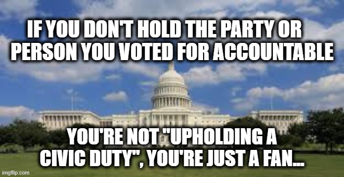 political accountability | IF YOU DON'T HOLD THE PARTY OR       
PERSON YOU VOTED FOR ACCOUNTABLE; YOU'RE NOT "UPHOLDING A CIVIC DUTY", YOU'RE JUST A FAN... | image tagged in politics,democrat,republican,voting | made w/ Imgflip meme maker