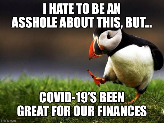 We’re both still employed, there’s nothing open to spend money on, plus two stimulus checks are on the way | I HATE TO BE AN ASSHOLE ABOUT THIS, BUT... COVID-19’S BEEN GREAT FOR OUR FINANCES | image tagged in memes,unpopular opinion puffin,money,finance,covid-19,coronavirus | made w/ Imgflip meme maker
