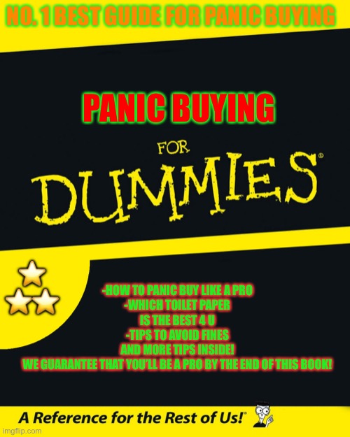 For dummies | NO. 1 BEST GUIDE FOR PANIC BUYING; PANIC BUYING; -HOW TO PANIC BUY LIKE A PRO
-WHICH TOILET PAPER IS THE BEST 4 U
-TIPS TO AVOID FINES
AND MORE TIPS INSIDE!
WE GUARANTEE THAT YOU’LL BE A PRO BY THE END OF THIS BOOK! ⭐️ ⭐️⭐️ | image tagged in for dummies | made w/ Imgflip meme maker