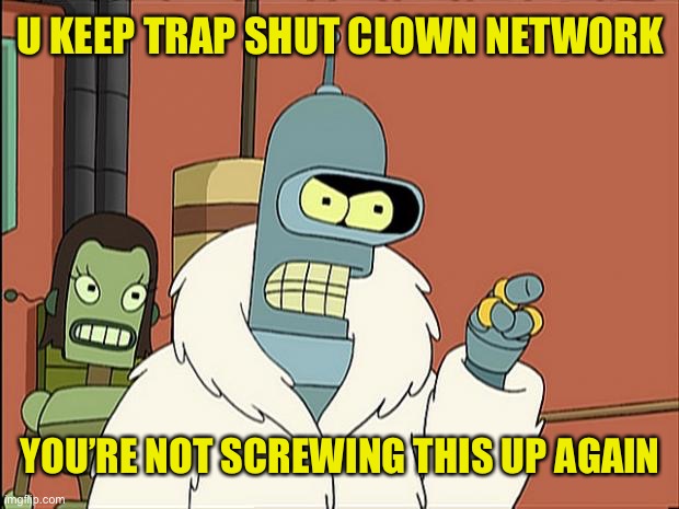 Bendith | U KEEP TRAP SHUT CLOWN NETWORK YOU’RE NOT SCREWING THIS UP AGAIN | image tagged in bendith | made w/ Imgflip meme maker