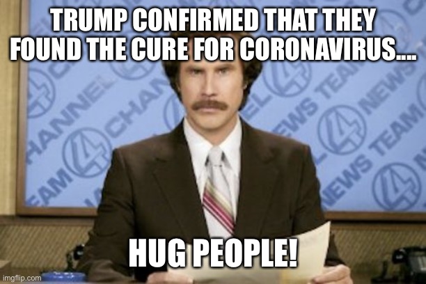 Ron Burgundy Meme | TRUMP CONFIRMED THAT THEY FOUND THE CURE FOR CORONAVIRUS.... HUG PEOPLE! | image tagged in memes,ron burgundy,donald trump,cure,coronavirus,hug | made w/ Imgflip meme maker
