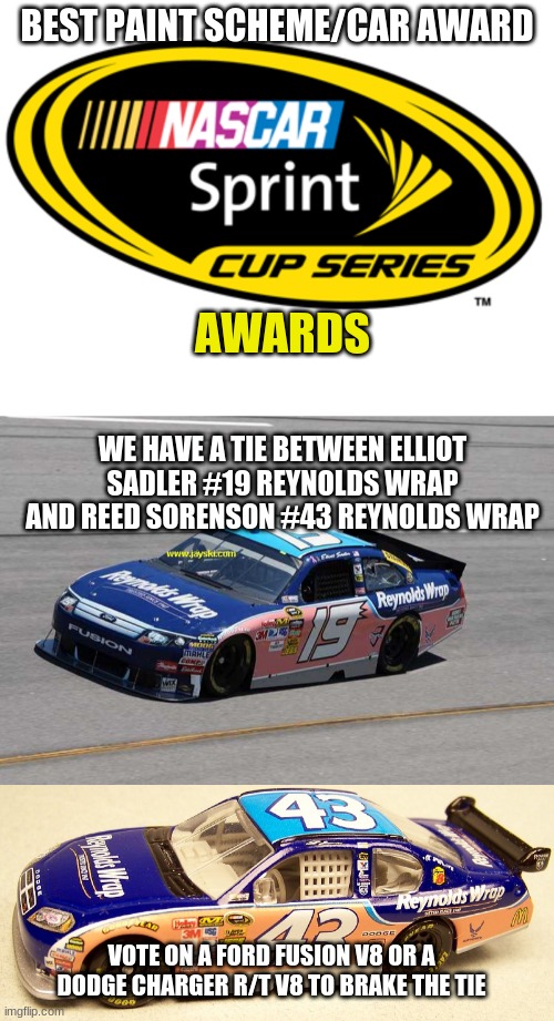 sprint cup series best car / paint scheme award winner | BEST PAINT SCHEME/CAR AWARD; AWARDS; WE HAVE A TIE BETWEEN ELLIOT SADLER #19 REYNOLDS WRAP AND REED SORENSON #43 REYNOLDS WRAP; VOTE ON A FORD FUSION V8 OR A DODGE CHARGER R/T V8 TO BRAKE THE TIE | image tagged in nascar | made w/ Imgflip meme maker