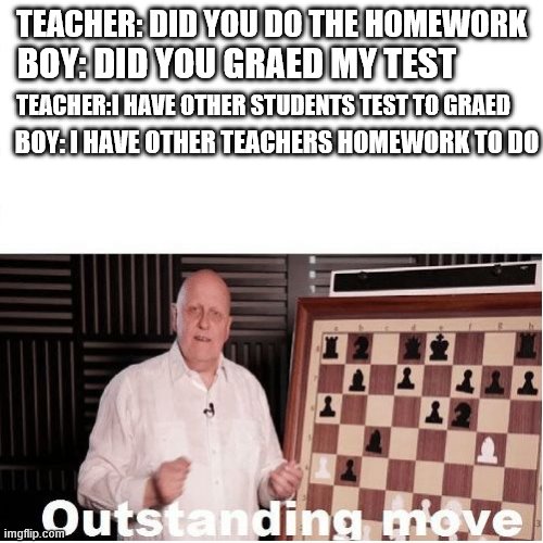 Outstanding Move | TEACHER: DID YOU DO THE HOMEWORK; BOY: DID YOU GRAED MY TEST; TEACHER:I HAVE OTHER STUDENTS TEST TO GRAED; BOY: I HAVE OTHER TEACHERS HOMEWORK TO DO | image tagged in outstanding move | made w/ Imgflip meme maker